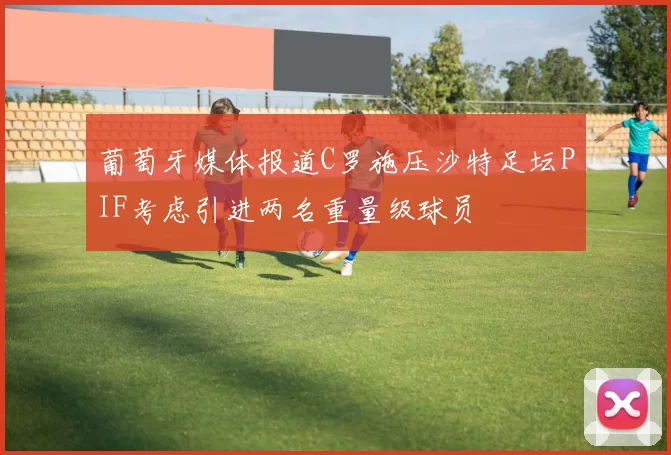 葡萄牙媒体报道C罗施压沙特足坛PIF考虑引进两名重量级球员