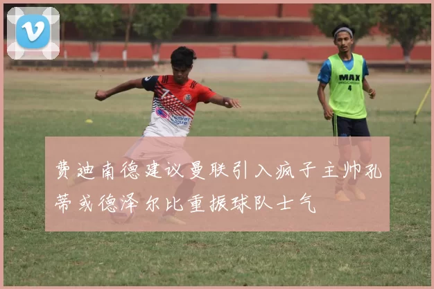 费迪南德建议曼联引入疯子主帅孔蒂或德泽尔比重振球队士气