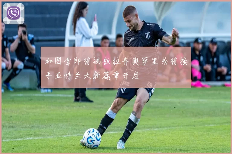 加图索即将执教拉齐奥萨里或将接手亚特兰大新篇章开启