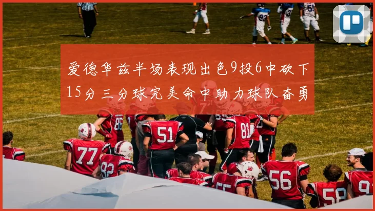 爱德华兹半场表现出色9投6中砍下15分三分球完美命中助力球队奋勇争先