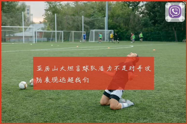 亚历山大坦言球队活力不足对手攻防表现远超我们